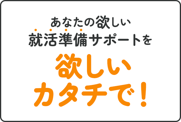 あなたの欲しい就活準備サポートを欲しいカタチで！